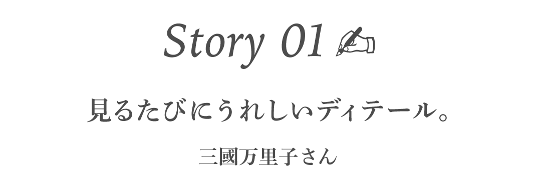 Story01  見るたびにうれしいディテール。 ［三國万里子さん］