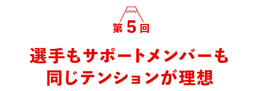 第５回 選手もサポートメンバーも同じテンションが理想