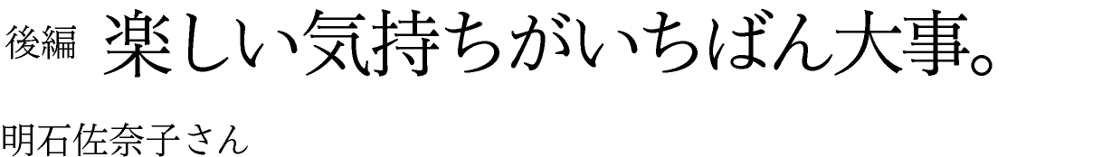 後編　楽しい気持ちがいちばん大事。 明石佐奈子さん