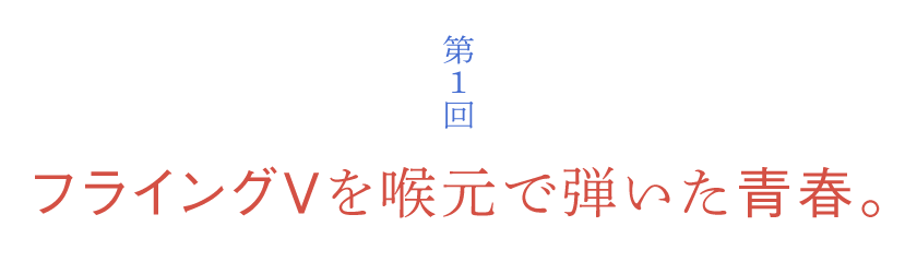 第１回 フライングＶを喉元で弾いた青春。