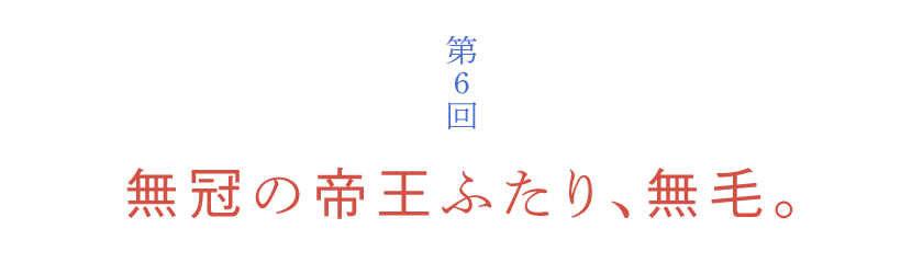 第６回 無冠の帝王ふたり、無毛。