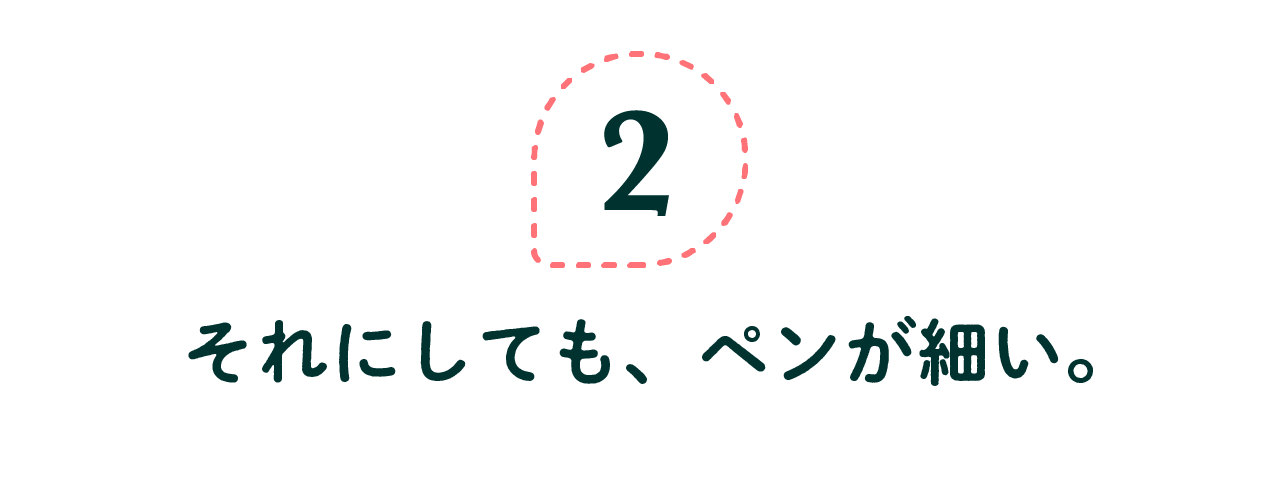 第２回　それにしても、ペンが細い。