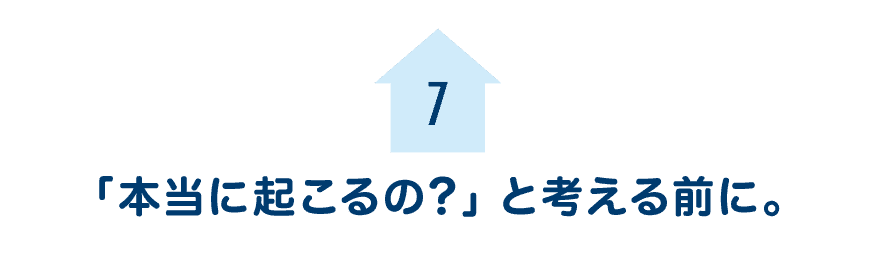 第７回　「本当に起こるの？」と考える前に。