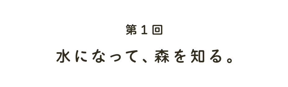 第１回 水になって、森を知る。