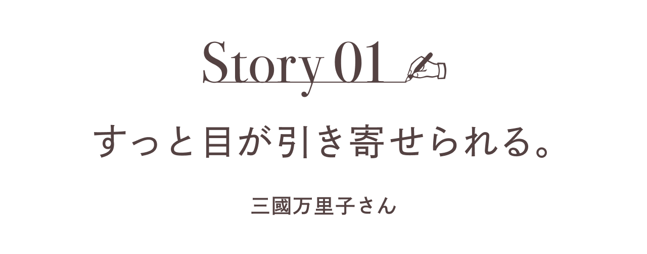 Story01  すっと目が引き寄せられる。 ［三國万里子さん］