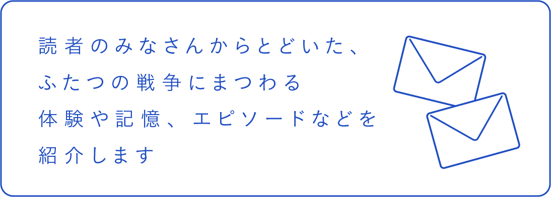 読者のみなさんからとどいた、ふたつの戦争にまつわる体験や記憶、エピソードなどを紹介します