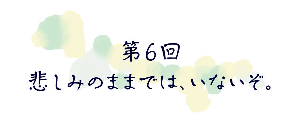第６回　悲しみのままでは、いないぞ。