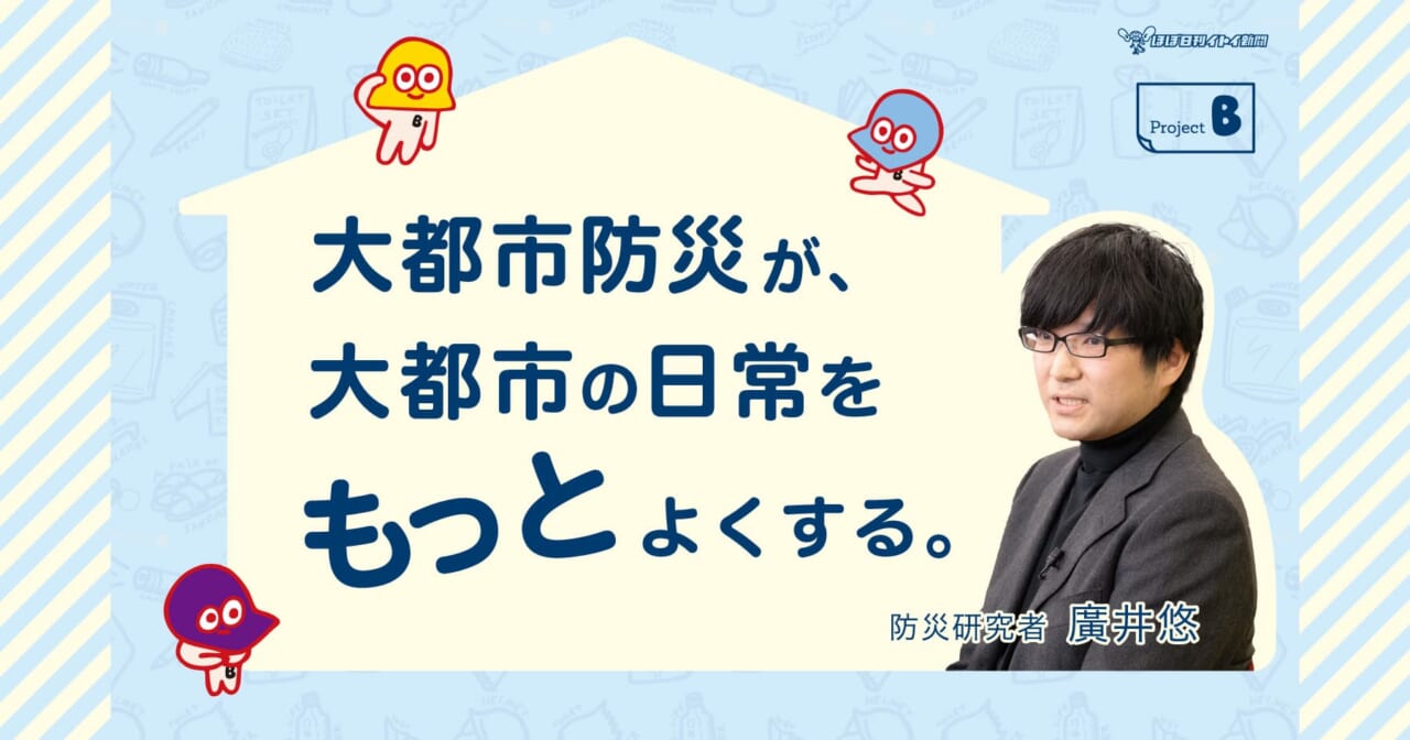 「大都市防災が、大都市の日常をもっとよくする。」
防災研究者 廣井悠先生