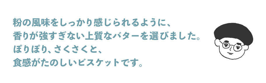 粉の風味をしっかり感じられるように、 香りが強すぎない上質なバターを選びました。 ぽりぽり、さくさくと、 食感がたのしいビスケットです。