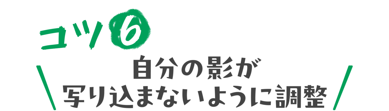 コツ６：自分の影が写り込まないように調整
