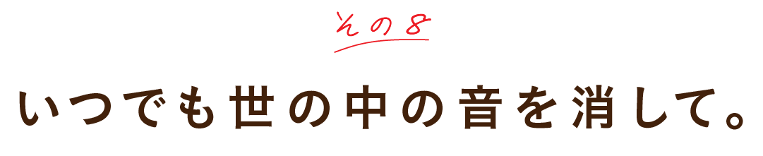 その８ いつでも世の中の音を消して。