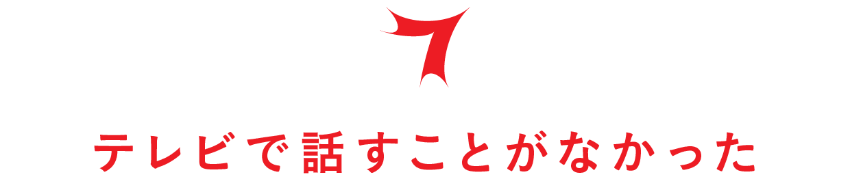 【第７回】テレビで話すことがなかった