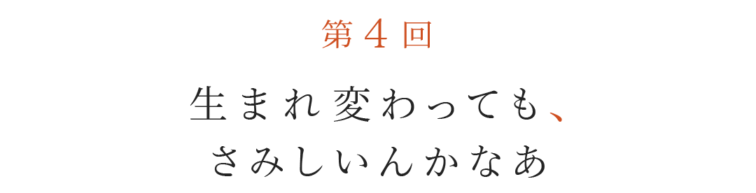 第４回  生まれ変わっても、さみしいんかなあ。