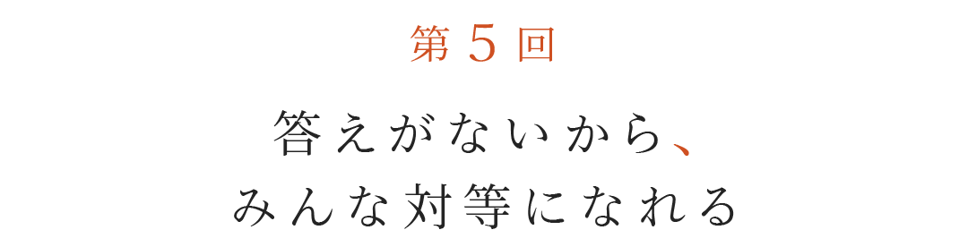 第５回  答えがないから、みんな対等になれる