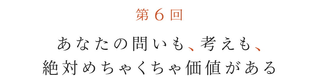 第６回 あなたの問いも、考えも、絶対めちゃくちゃ価値がある。