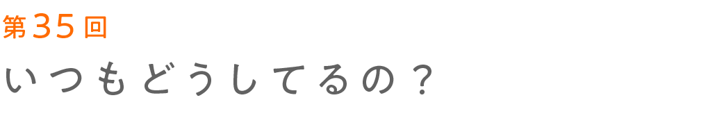 第35回 いつもどうしてるの？