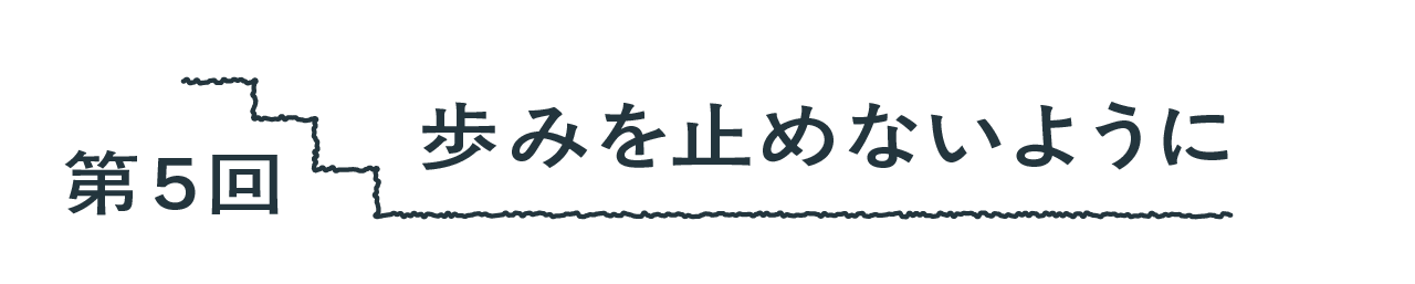 第５回 歩みを止めないように