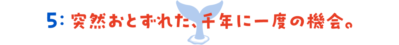 第５回　 突然おとずれた、千年に一度の機会。