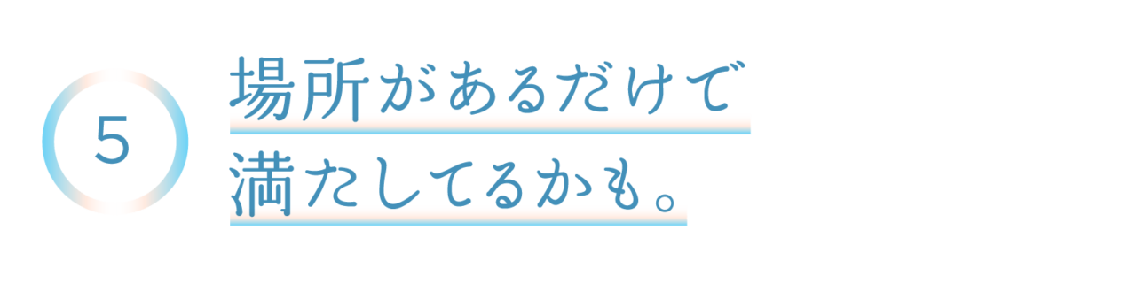 ５　場所があるだけで満たしてるかも。