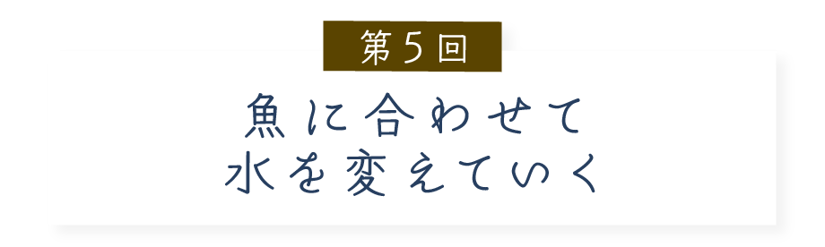 第５回 魚に合わせて水を変えていく