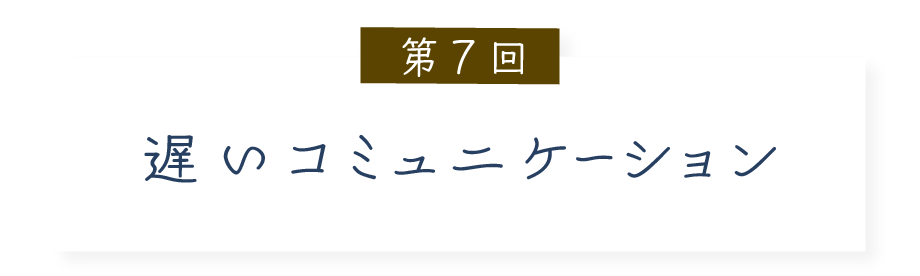 第７回 遅いコミュニケーション