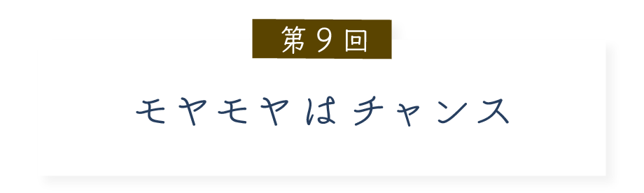 第９回 モヤモヤはチャンス