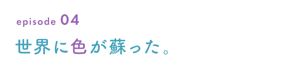 episode 04　世界に色が蘇った。