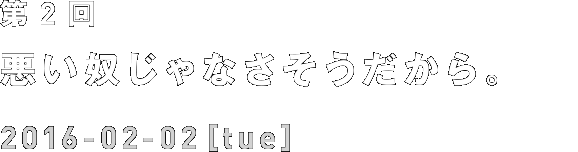 第2回 悪い奴じゃなさそうだから。 2016-02-02[tue]