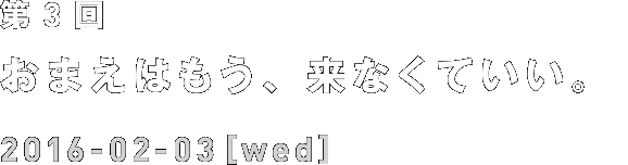 第3回 おまえはもう、来なくていい。 2016-02-03[wed]