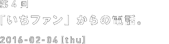 第4回 「いちファン」からの電話。 2016-02-04[thu]