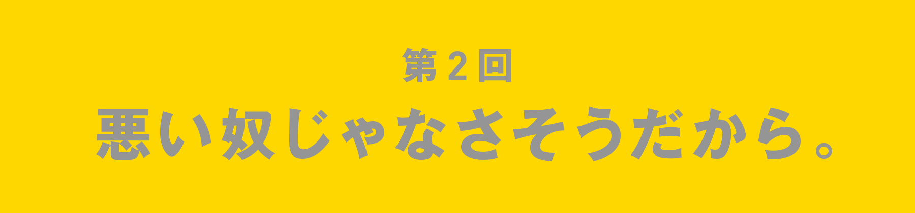 第2回 悪い奴じゃなさそうだから。