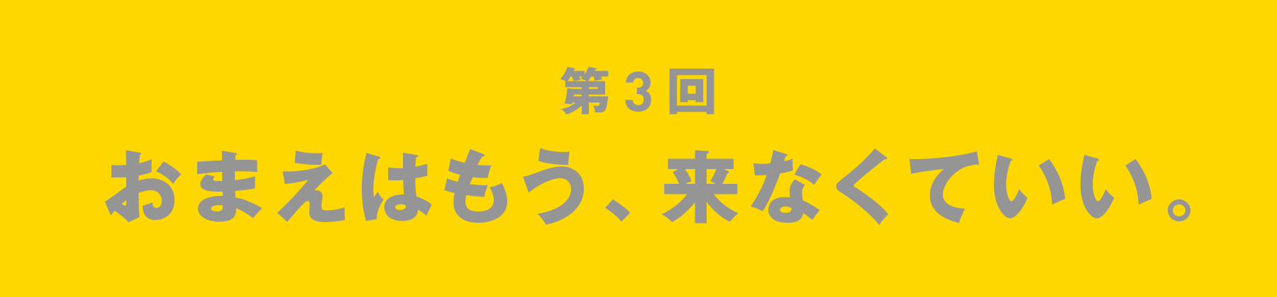 第3回 おまえはもう、来なくていい。