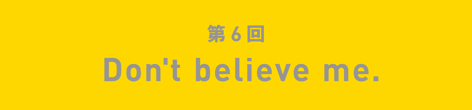 第6回 Don't believe me.