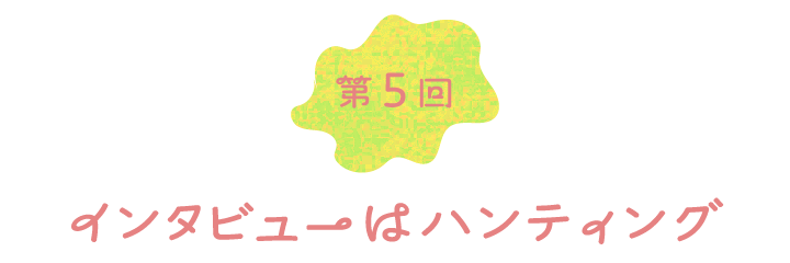 第５回　インタビューはハンティング
