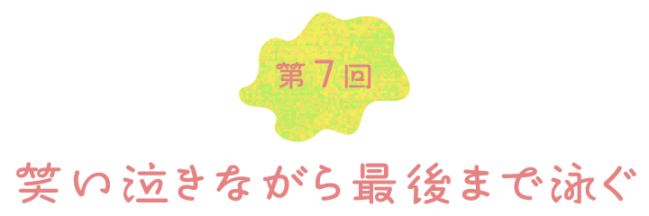 第７回　笑い泣きながら最後まで泳ぐ