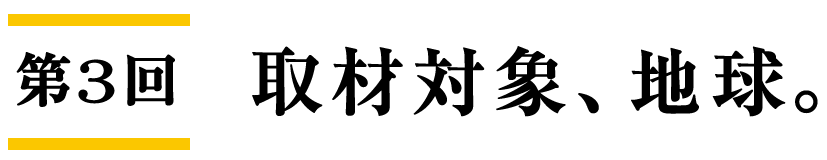 第3回 取材対象、地球。