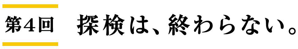 第４回 探検は、終わらない。