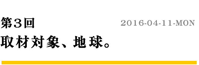 第3回 取材対象、地球。　2016-04-11-MON