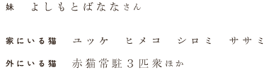 妹　よしもとばななさん　家にいる猫　ユッケ  ヒメコ  シロミ  ササミ　外にいる猫　赤猫常駐３匹衆ほか