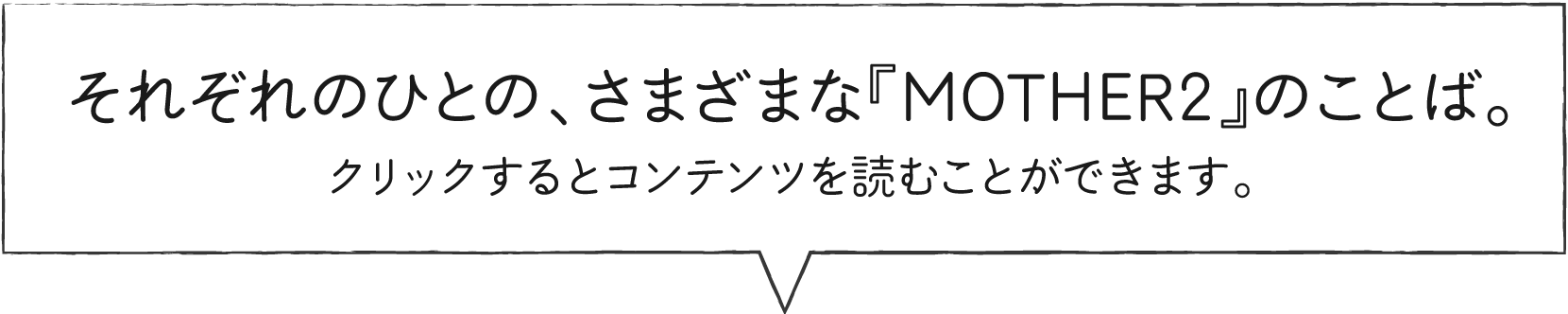 それぞれのひとの、さまざまな『MOTHER2』のことば。クリックするとコンテンツを読むことができます。