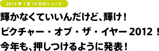 輝かなくていいんだけど、輝け！ ピクチャー・オブ・ザ・イヤー2012！ 今年も、押しつけるように発表！