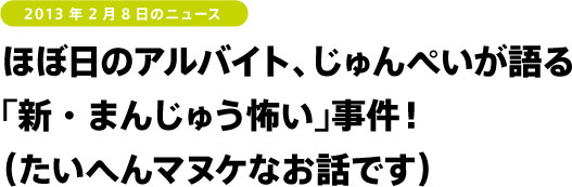 ほぼ日のアルバイト、じゅんぺいが語る
「新・まんじゅう怖い」事件！
（たいへんマヌケなお話です）
