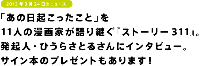 「あの日起こったこと」を 11人の漫画家が語り継ぐ『ストーリー311』。 発起人・ひうらさとるさんにインタビュー。 サイン本のプレゼントもあります！