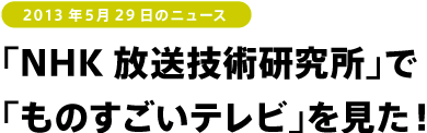 2013年5月29日のニュース<br />
「NHK放送技術研究所」で「ものすごいテレビ」を見た！