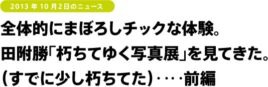 全体的にまぼろしチックな体験。田附勝「朽ちてゆく写真展」を見てきた。（すでに少し朽ちてた）‥‥前編