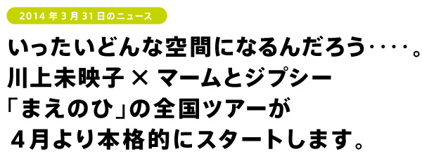 いったいどんな空間になるんだろう‥‥。
川上未映子×マームとジプシー
「まえのひ」の全国ツアーが
４月より本格的にスタートします。