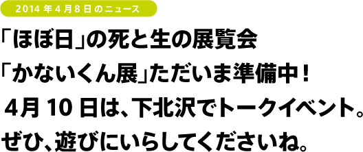 「ほぼ日」の死と生の展覧会
「かないくん展」ただいま準備中！
４月10日は、下北沢でトークイベント。
ぜひ、遊びにいらしてくださいね。