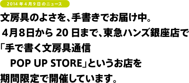 文房具のよさを、手書きでお届け中。
４月８日から20日まで、東急ハンズ銀座店で
「手で書く文房具通信 POP UP STORE」を
開催しています！