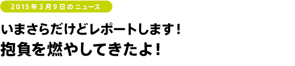 2015年3月9日のニュース　いまさらだけどレポートします！　抱負を燃やしてきたよ！