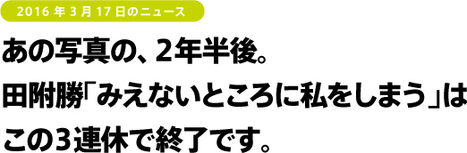 2016年3月17日のニュース　あの写真の、２年半後。田附勝「みえないところに私をしまう」はこの３連休で終了です。